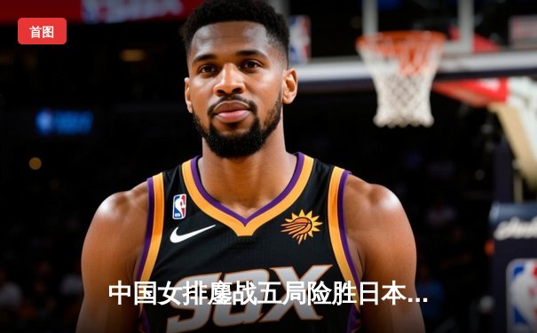 中国女排鏖战五局险胜日本，张常宁关键分定乾坤