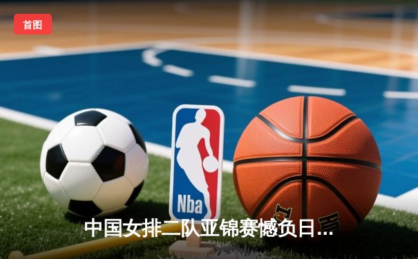 中国女排二队亚锦赛憾负日本，年轻球员展现潜力未来可期