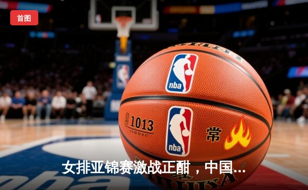 女排亚锦赛激战正酣，中国女排力克东道主泰国迎开门红