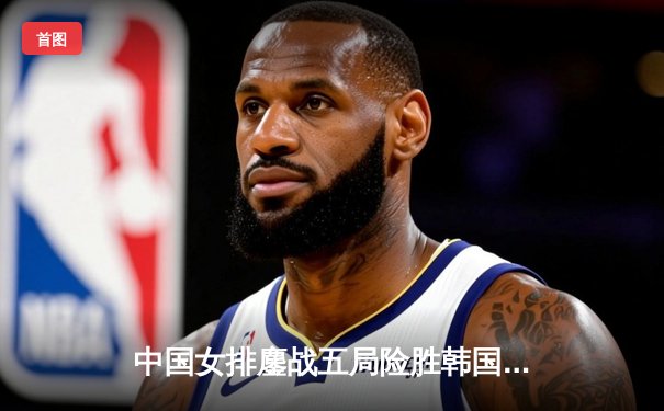 中国女排鏖战五局险胜韩国，亚锦赛首秀展露冠军相