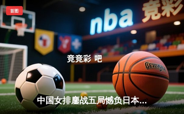 中国女排鏖战五局憾负日本，亚洲锦标赛展现顽强斗志