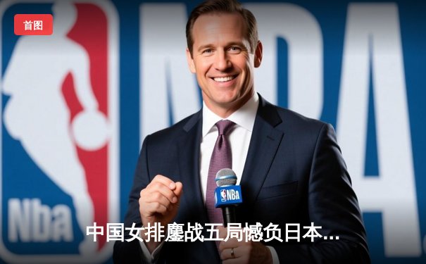 中国女排鏖战五局憾负日本 张常宁独揽28分难救主